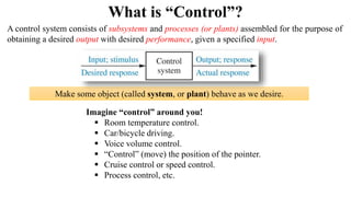 What is “Control”?
Make some object (called system, or plant) behave as we desire.
Imagine “control” around you!
 Room temperature control.
 Car/bicycle driving.
 Voice volume control.
 “Control” (move) the position of the pointer.
 Cruise control or speed control.
 Process control, etc.
A control system consists of subsystems and processes (or plants) assembled for the purpose of
obtaining a desired output with desired performance, given a specified input.
 