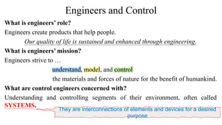 Engineers and Control
What is engineers’ role?
Engineers create products that help people.
Our quality of life is sustained and enhanced through engineering.
What is engineers’ mission?
Engineers strive to …
understand, model, and control
the materials and forces of nature for the benefit of humankind.
What are control engineers concerned with?
Understanding and controlling segments of their environment, often called
SYSTEMS.
They are interconnections of elements and devices for a desired
purpose
 