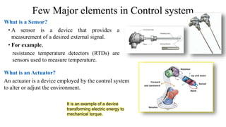 Few Major elements in Control system
What is a Sensor?
• A sensor is a device that provides a
measurement of a desired external signal.
• For example,
resistance temperature detectors (RTDs) are
sensors used to measure temperature.
What is an Actuator?
An actuator is a device employed by the control system
to alter or adjust the environment.
It is an example of a device
transforming electric energy to
mechanical torque.
 
