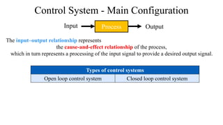 Control System - Main Configuration
Process
The input–output relationship represents
the cause-and-effect relationship of the process,
which in turn represents a processing of the input signal to provide a desired output signal.
Input Output
Types of control systems
Open loop control system Closed loop control system
 
