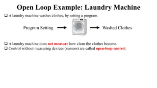  A laundry machine washes clothes, by setting a program.
 A laundry machine does not measure how clean the clothes become.
 Control without measuring devices (sensors) are called open-loop control.
Open Loop Example: Laundry Machine
Program Setting Washed Clothes
 