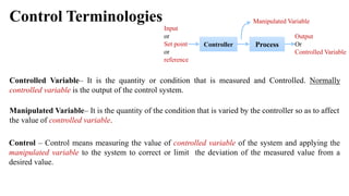 Control Terminologies
Controller
Output
Or
Controlled Variable
Input
or
Set point
or
reference
Process
Manipulated Variable
Controlled Variable– It is the quantity or condition that is measured and Controlled. Normally
controlled variable is the output of the control system.
Manipulated Variable– It is the quantity of the condition that is varied by the controller so as to affect
the value of controlled variable.
Control – Control means measuring the value of controlled variable of the system and applying the
manipulated variable to the system to correct or limit the deviation of the measured value from a
desired value.
 