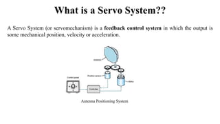 What is a Servo System??
A Servo System (or servomechanism) is a feedback control system in which the output is
some mechanical position, velocity or acceleration.
Antenna Positioning System
 