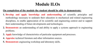 Module ILOs
On completion of the module the student should be able to demonstrate:
1. Develop and apply knowledge and understanding of scientific principles and
methodology necessary to underpin their education in mechanical and related engineering
disciplines, to enable appreciation of its scientific and engineering context and to support
their understanding of future developments and technologies.
2. Demonstrate an understanding of and ability to apply a systems approach to engineering
problems.
3. Apply knowledge of characteristics of particular equipment and processes.
4. Appraise technical literature and other information sources.
5. Demonstrate engineering workshop and laboratory skills.
 