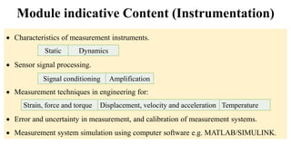  Characteristics of measurement instruments.
 Sensor signal processing.
 Measurement techniques in engineering for:
 Error and uncertainty in measurement, and calibration of measurement systems.
 Measurement system simulation using computer software e.g. MATLAB/SIMULINK.
Module indicative Content (Instrumentation)
Strain, force and torque Displacement, velocity and acceleration Temperature
Static Dynamics
Signal conditioning Amplification
 