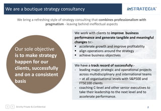 Strictly Private & Confidential 2
We are a boutique strategy consultancy
We have a track record of successfully:-
- leading major strategic and operational projects
across multidisciplinary and international teams
– at all organisational levels with S&P500 and
FTSE100 clients
- coaching C-level and other senior executives to
take their leadership to the next level and to
accelerate performance.
Our sole objective
is to make strategy
happen for our
clients, successfully
and on a consistent
basis
We work with clients to improve business
performance and generate tangible and meaningful
changes to:-
§ accelerate growth and improve profitability
§ align operations around the strategy
§ achieve business objectives
We bring a refreshing style of strategy consulting that combines professionalism with
pragmatism - leaving behind ineffectual aspects
 