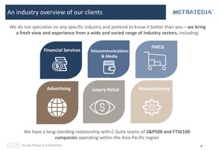 Strictly Private & Confidential 4
An industry overview of our clients
Financial Services Telecommunications
& Media
FMCG
Luxury Retail ManufacturingAdvertising
We do not specialise on any specific industry and pretend to know it better than you – we bring
a fresh view and experience from a wide and varied range of industry sectors, including:
We have a long-standing relationship with C-Suite teams of S&P500 and FTSE100
companies operating within the Asia-Pacific region
 
