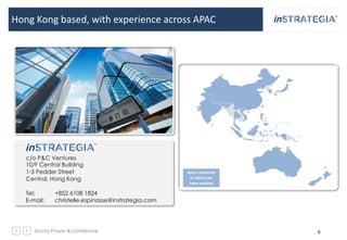 Strictly Private & Confidential 6
Hong Kong based, with experience across APAC
c/o P&C Ventures
10/F Central Building
1-3 Pedder Street
Central, Hong Kong
Tel: +852 6108 1824
E-mail: christelle.espinasse@instrategia.com
Asian countries
in which we
have worked
 