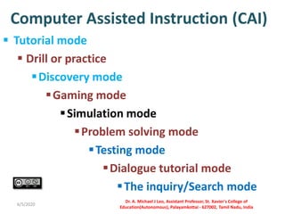 Computer Assisted Instruction (CAI)
 Tutorial mode
 Drill or practice
Discovery mode
Gaming mode
Simulation mode
Problem solving mode
Testing mode
Dialogue tutorial mode
The inquiry/Search mode
6/5/2020
Dr. A. Michael J Leo, Assistant Professor, St. Xavier's College of
Education(Autonomous), Palayamkottai - 627002, Tamil Nadu, India
 