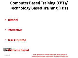 Computer Based Training (CBT)/
Technology Based Training (TBT)
• Tutorial
• Interactive
• Task Oriented
• Outcome Based
6/5/2020
Dr. A. Michael J Leo, Assistant Professor, St. Xavier's College of
Education(Autonomous), Palayamkottai - 627002, Tamil Nadu, India
 