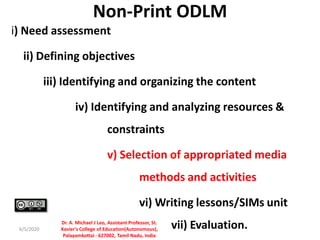 Non-Print ODLM
i) Need assessment
ii) Defining objectives
iii) Identifying and organizing the content
iv) Identifying and analyzing resources &
constraints
v) Selection of appropriated media
methods and activities
vi) Writing lessons/SIMs unit
vii) Evaluation.6/5/2020
Dr. A. Michael J Leo, Assistant Professor, St.
Xavier's College of Education(Autonomous),
Palayamkottai - 627002, Tamil Nadu, India
 