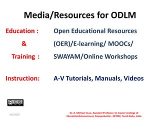 Media/Resources for ODLM
Education : Open Educational Resources
& (OER)/E-learning/ MOOCs/
Training : SWAYAM/Online Workshops
Instruction: A-V Tutorials, Manuals, Videos
6/5/2020
Dr. A. Michael J Leo, Assistant Professor, St. Xavier's College of
Education(Autonomous), Palayamkottai - 627002, Tamil Nadu, India
 