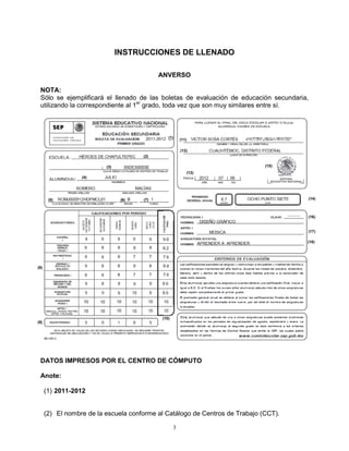 INSTRUCCIONES DE LLENADO

                                             ANVERSO

 NOTA:
 Sólo se ejemplificará el llenado de las boletas de evaluación de educación secundaria,
 utilizando la correspondiente al 1er grado, toda vez que son muy similares entre sí.



                                                (1)
                                                        (11)

                                                        (12)
                                       (2)

                          (3)                                                 (15)
                                                           (13)
                  (4)




       (5)                       (6)   (7)                                            (14)



                                                                                      (16)


                                                                                      (17)

                                                                                      (18)




(8)




                                             (10)
(9)




 DATOS IMPRESOS POR EL CENTRO DE CÓMPUTO

 Anote:

      (1) 2011-2012


      (2) El nombre de la escuela conforme al Catálogo de Centros de Trabajo (CCT).

                                                    3
 