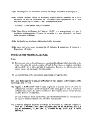 (3) La clave asignada a la escuela de acuerdo al Catálogo de Centros de Trabajo (CCT).


 (4) El nombre completo del(de la) alumno(a), transcribiéndolo fielmente de la copia
     certificada del Acta de Nacimiento, del Documento Legal Equivalente o de la Clave
     Única de Registro de Población (CURP), en el siguiente orden:

     Nombre(s), primer apellido y segundo apellido


 (5) La Clave Única de Registro de Población (CURP) o el segmento raíz con sus 16
     posiciones autogenerables. En caso de no contar con esta información, se deberá
     dejar el espacio en blanco.


 (6) La literal del grupo en el que está inscrito(a) el(la) alumno(a).


 (7) La clave del turno según corresponda: (1 Matutino, 2 Vespertino, 3 Nocturno, 4
     Discontinuo y 5 Mixto).


DATOS QUE DEBE REGISTRAR LA ESCUELA

Anote:

 (8) Con números enteros, las calificaciones parciales obtenidas por el(la) alumno(a) en los
     cinco momentos del periodo escolar; al final de los meses de octubre, diciembre,
     febrero, abril y en el último periodo de evaluación, dentro de los últimos cinco días
     hábiles previos a la conclusión del ciclo escolar.


 (9) Las inasistencias, en los espacios de los periodos correspondientes.


Datos que debe registrar la escuela al finalizar el ciclo escolar o al trasladarse el(la)
alumno(a) a otra escuela

(10) Registre la Calificación Final de cada asignatura, la cual se obtiene al sumar las
     calificaciones parciales y dividir el resultado entre cinco, por ser éste el número de
     calificaciones parciales. La Calificación Final se debe registrar con un número entero y
     una cifra decimal, sin redondear.

     En caso de traslado del(de la) alumno(a), se deberán cancelar con una línea diagonal
     los espacios correspondientes a los bimestres no evaluados.


(11) El nombre completo del(de la) Director(a) sin mencionar su profesión y recabe su
     firma. ESTA INFORMACIÓN DEBE REGISTRARSE EN EL MOMENTO EN QUE
     EL(LA) ALUMNO(A) CONCLUYA EL GRADO O SE TRASLADE A OTRA
     ESCUELA.
                                                4
 
