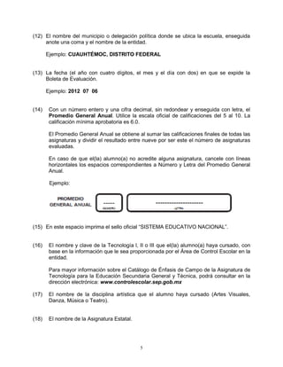(12) El nombre del municipio o delegación política donde se ubica la escuela, enseguida
     anote una coma y el nombre de la entidad.

       Ejemplo: CUAUHTÉMOC, DISTRITO FEDERAL


(13) La fecha (el año con cuatro dígitos, el mes y el día con dos) en que se expide la
     Boleta de Evaluación.

       Ejemplo: 2012 07 06


(14)    Con un número entero y una cifra decimal, sin redondear y enseguida con letra, el
        Promedio General Anual. Utilice la escala oficial de calificaciones del 5 al 10. La
        calificación mínima aprobatoria es 6.0.

        El Promedio General Anual se obtiene al sumar las calificaciones finales de todas las
        asignaturas y dividir el resultado entre nueve por ser este el número de asignaturas
        evaluadas.

        En caso de que el(la) alumno(a) no acredite alguna asignatura, cancele con líneas
        horizontales los espacios correspondientes a Número y Letra del Promedio General
        Anual.

        Ejemplo:




(15) En este espacio imprima el sello oficial “SISTEMA EDUCATIVO NACIONAL”.


(16)    El nombre y clave de la Tecnología l, II o III que el(la) alumno(a) haya cursado, con
        base en la información que le sea proporcionada por el Área de Control Escolar en la
        entidad.

        Para mayor información sobre el Catálogo de Énfasis de Campo de la Asignatura de
        Tecnología para la Educación Secundaria General y Técnica, podrá consultar en la
        dirección electrónica: www.controlescolar.sep.gob.mx

(17)    El nombre de la disciplina artística que el alumno haya cursado (Artes Visuales,
        Danza, Música o Teatro).


(18)    El nombre de la Asignatura Estatal.




                                              5
 