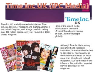 Time Inc. UK, a wholly owned subsidiary of Time
Inc., is a consumer magazine and digital publisher in
the United Kingdom, with a large portfolio selling
over 350 million copies each year. Founded in 1968
United Kingdom.
-One of the largest media
distributors in the world.
-A monthly audience viewing
of over 120 million people
globally.
Although Time Inc Uk is an very
recognized and successful
institution , It wouldn’t be the best
to consider for my magazine as
their audience is based on music
more than lifestyle and cultural
magazines. Due to the lack of this
influence this institution wouldn’t
be very beneficial for my
magazine.
 