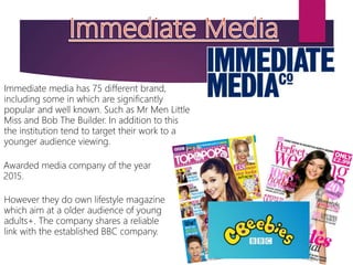 Immediate media has 75 different brand,
including some in which are significantly
popular and well known. Such as Mr Men Little
Miss and Bob The Builder. In addition to this
the institution tend to target their work to a
younger audience viewing.
However they do own lifestyle magazine
which aim at a older audience of young
adults+. The company shares a reliable
link with the established BBC company.
Awarded media company of the year
2015.
 