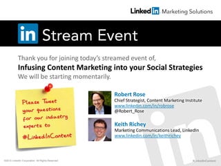 Thank you for joining today’s streamed event of,
Infusing Content Marketing into your Social Strategies
We will be starting momentarily.
Robert Rose
Chief Strategist, Content Marketing Institute
www.linkedin.com/in/robrose
@Robert_Rose
Keith Richey
Marketing Communications Lead, LinkedIn
www.linkedin.com/in/keithrichey
#LinkedInContent©2013 LinkedIn Corporation. All Rights Reserved.
 