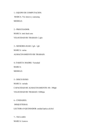 1.- EQUIPO DE COMPUTACION:
MARCA. Vit, lenovo y sansumg
MODELO.
2.- PROCESADOR:
MARCA: intel dual core
VELOCIDAD DE TRABAJO: 2 ghz
3.- MEMORIA RAM: 2 gb - 1gb
MARCA: varias
ALMACENAMIENTO DE TRABAJO.
4.-TARJETA MADRE: Variedad
MARCA:
MODELO:
5.- DISCO DURO:
MARCA: variada
CAPACIDAD DE ALMACENAMIENTO: 80 - 500gb
VELOCIDAD DE TRABAJO: 5200rpn
6.- UNIDADES:
DISQUETERAS.
LECTORA O QUEMADOR: unidad óptica cd dvd
7.- TECLADO:
MARCA: Lenovo
 