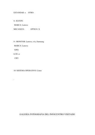ESTANDAR: x OTRO:
8.- RATON:
MARCA: Lenovo
MECANICO: OPTICO. X
9.- MONITOR: Lenovo, vit y Samsung
MARCA: Lenovo
TIPO:
LCD: si
CRT:
10: SISTEMA OPERATIVO: Linux
.
GALERIA FOTOGRAFIA DEL INFOCENTRO VISITADO
 