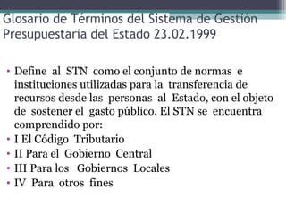 Glosario de Términos del Sistema de Gestión
Presupuestaria del Estado 23.02.1999

• Define al STN como el conjunto de normas e
  instituciones utilizadas para la transferencia de
  recursos desde las personas al Estado, con el objeto
  de sostener el gasto público. El STN se encuentra
  comprendido por:
• I El Código Tributario
• II Para el Gobierno Central
• III Para los Gobiernos Locales
• IV Para otros fines
 