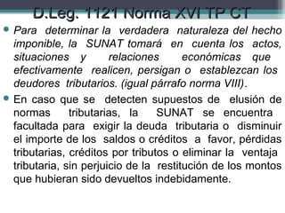 D.Leg. 1121 Norma XVI TP CT
 Para   determinar la verdadera naturaleza del hecho
  imponible, la SUNAT tomará en cuenta los actos,
  situaciones y         relaciones      económicas que
  efectivamente realicen, persigan o establezcan los
  deudores tributarios. (igual párrafo norma VIII).
 En caso que se detecten supuestos de elusión de
  normas       tributarias, la    SUNAT se encuentra
  facultada para exigir la deuda tributaria o disminuir
  el importe de los saldos o créditos a favor, pérdidas
  tributarias, créditos por tributos o eliminar la ventaja
  tributaria, sin perjuicio de la restitución de los montos
  que hubieran sido devueltos indebidamente.
 