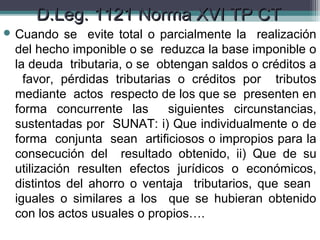 D.Leg. 1121 Norma XVI TP CT
 Cuando   se evite total o parcialmente la realización
 del hecho imponible o se reduzca la base imponible o
 la deuda tributaria, o se obtengan saldos o créditos a
   favor, pérdidas tributarias o créditos por tributos
 mediante actos respecto de los que se presenten en
 forma concurrente las        siguientes circunstancias,
 sustentadas por SUNAT: i) Que individualmente o de
 forma conjunta sean artificiosos o impropios para la
 consecución del resultado obtenido, ii) Que de su
 utilización resulten efectos jurídicos o económicos,
 distintos del ahorro o ventaja tributarios, que sean
 iguales o similares a los que se hubieran obtenido
 con los actos usuales o propios….
 