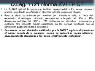 D.Leg. 1121 Norma XVI TP CT
 La SUNAT aplicará la norma que hubiera correspondido a los actos usuales o
  propios, ejecutando lo señalado en el primer párrafo, según sea el caso.
 Para tal efecto se entiende por créditos por tributos el saldo a favor del
  exportador, el reintegro tributario, recuperación anticipada del IGV e IPM,
  devolución definitiva del IGV e IPM, restitución de derechos arancelarios y
  cualquier otro concepto similar establecido en las normas tributarias que no
  constituyan pagos indebidos o en exceso.
 En caso de actos simulados calificados por la SUNAT según lo dispuesto en
  el primer párrafo de la presente norma, se aplicará la norma tributaria
  correspondiente atendiendo a los actos efectivamente realizados”.
 