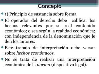 Concepto
 1)Principio de sustancia sobre forma
 El operador del derecho debe calificar los
  hechos relevantes por su real contenido
  económico; o sea según la realidad económica;
  con independencia de la denominación que le
  den los autores.
 Este trabajo de interpretación debe versar
  sobre hechos económicos.
 No se trata de realizar una interpretación
  económica de la norma (dispositivo legal).
 