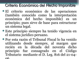 Criterio Económico del Hecho Imponible
 El   criterio económico de las operaciones
  (también conocido como la interpretación
  económica del hecho imponible) es un
  principio; pues sirve de base para estructurar
  un sistema legal.
 Este principio siempre ha tenido vigencia en
  el sistema jurídico peruano.
 Por esta razón el Tribunal Fiscal lo ha venido
  utilizando desde siempre, al margen que
  recién en la década del noventa dicho
  principio fue consagrado en el Código
  Tributario mediante el D. Leg. 816 del 21-04-
 
