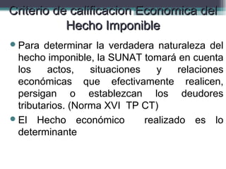 Criterio de calificacion Economica del
           Hecho Imponible
 Para   determinar la verdadera naturaleza del
  hecho imponible, la SUNAT tomará en cuenta
  los     actos,   situaciones    y    relaciones
  económicas que efectivamente realicen,
  persigan o establezcan los deudores
  tributarios. (Norma XVI TP CT)
 El Hecho económico           realizado es lo
  determinante
 
