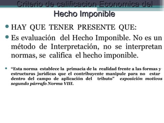Criterio de calificacion Economica del
                 Hecho Imponible
 HAY  QUE TENER PRESENTE QUE:
 Es evaluación del Hecho Imponible. No es un
  método de Interpretación, no se interpretan
  normas, se califica el hecho imponible.
   “Esta norma establece la primacía de la realidad frente a las formas y
    estructuras jurídicas que el contribuyente manipule para no estar
    dentro del campo de aplicación del tributo” exposición motivos
    segundo párrafo Norma VIII.
 