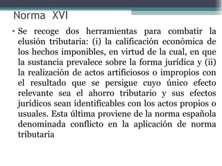 Norma XVI
• Se recoge dos herramientas para combatir la
  elusión tributaria: (i) la calificación económica de
  los hechos imponibles, en virtud de la cual, en que
  la sustancia prevalece sobre la forma jurídica y (ii)
  la realización de actos artificiosos o impropios con
  el resultado que se persigue cuyo único efecto
  relevante sea el ahorro tributario y sus efectos
  jurídicos sean identificables con los actos propios o
  usuales. Esta última proviene de la norma española
  denominada conflicto en la aplicación de norma
  tributaria
 