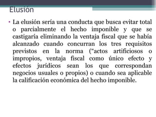 Elusión
• La elusión sería una conducta que busca evitar total
  o parcialmente el hecho imponible y que se
  castigaría eliminando la ventaja fiscal que se había
  alcanzado cuando concurran los tres requisitos
  previstos en la norma (“actos artificiosos o
  impropios, ventaja fiscal como único efecto y
  efectos jurídicos sean los que correspondan
  negocios usuales o propios) o cuando sea aplicable
  la calificación económica del hecho imponible.
 