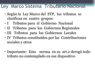 Ley Marco Sistema Tributario Nacional
 • Según la Ley Marco del STP, los tributos se
   clasifican en cuatro grupos:
 • I Tributos para el Gobierno Nacional
 • II Tributos para los Gobiernos Regionales
 • III Tributos para los Gobiernos Locales
 • IV Tributos constituidos por las Contribuciones
   sociales y otros

 • Importante: Esta norma en su art.2 derogó todo
   tributo no contemplado en ese dispositivo
 
