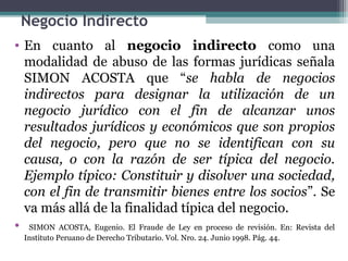 Negocio Indirecto
• En cuanto al negocio indirecto como una
  modalidad de abuso de las formas jurídicas señala
  SIMON ACOSTA que “se habla de negocios
  indirectos para designar la utilización de un
  negocio jurídico con el fin de alcanzar unos
  resultados jurídicos y económicos que son propios
  del negocio, pero que no se identifican con su
  causa, o con la razón de ser típica del negocio.
  Ejemplo típico: Constituir y disolver una sociedad,
  con el fin de transmitir bienes entre los socios”. Se
  va más allá de la finalidad típica del negocio.
• SIMON ACOSTA, Eugenio. El Fraude de Ley en proceso de revisión. En: Revista del
  Instituto Peruano de Derecho Tributario. Vol. Nro. 24. Junio 1998. Pág. 44.
 