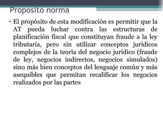 Proposito norma
• El propósito de esta modificación es permitir que la
  AT pueda luchar contra las estructuras de
  planificación fiscal que constituyan fraude a la ley
  tributaria, pero sin utilizar conceptos jurídicos
  complejos de la teoría del negocio jurídico (fraude
  de ley, negocios indirectos, negocios simulados)
  sino más bien conceptos del lenguaje común y más
  asequibles que permitan recalificar los negocios
  realizados por las partes
 