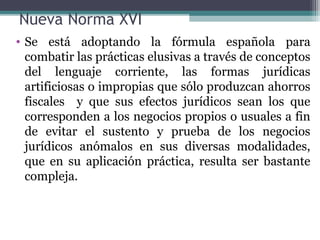 Nueva Norma XVI
• Se está adoptando la fórmula española para
  combatir las prácticas elusivas a través de conceptos
  del lenguaje corriente, las formas jurídicas
  artificiosas o impropias que sólo produzcan ahorros
  fiscales y que sus efectos jurídicos sean los que
  corresponden a los negocios propios o usuales a fin
  de evitar el sustento y prueba de los negocios
  jurídicos anómalos en sus diversas modalidades,
  que en su aplicación práctica, resulta ser bastante
  compleja.
 
