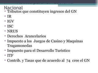 I   Tributos para el Gobierno
Nacional
• Tributos que constituyen ingresos del GN
• IR
• IGV
• ISC
• NRUS
• Derechos Arancelarios
• Impuesto a los Juegos de Casino y Maquinas
  Tragamonedas
• Impuesto para el Desarrollo Turistico
• ITF
• Contrib. y Tasas que de acuerdo al 74 cree el GN
 