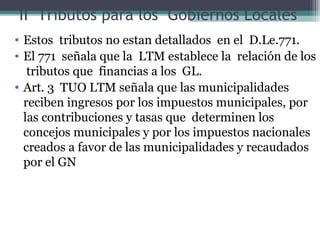 II Tributos para los Gobiernos Locales
• Estos tributos no estan detallados en el D.Le.771.
• El 771 señala que la LTM establece la relación de los
   tributos que financias a los GL.
• Art. 3 TUO LTM señala que las municipalidades
  reciben ingresos por los impuestos municipales, por
  las contribuciones y tasas que determinen los
  concejos municipales y por los impuestos nacionales
  creados a favor de las municipalidades y recaudados
  por el GN
 