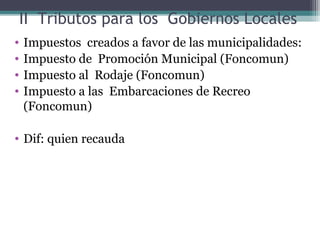 II Tributos para los Gobiernos Locales
•   Impuestos creados a favor de las municipalidades:
•   Impuesto de Promoción Municipal (Foncomun)
•   Impuesto al Rodaje (Foncomun)
•   Impuesto a las Embarcaciones de Recreo
    (Foncomun)

• Dif: quien recauda
 