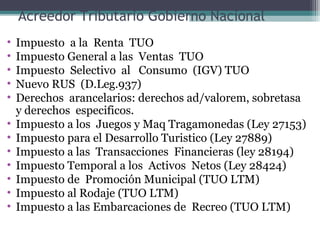 Acreedor Tributario Gobierno Nacional
•   Impuesto a la Renta TUO
•   Impuesto General a las Ventas TUO
•   Impuesto Selectivo al Consumo (IGV) TUO
•   Nuevo RUS (D.Leg.937)
•   Derechos arancelarios: derechos ad/valorem, sobretasa
    y derechos especificos.
•   Impuesto a los Juegos y Maq Tragamonedas (Ley 27153)
•   Impuesto para el Desarrollo Turistico (Ley 27889)
•   Impuesto a las Transacciones Financieras (ley 28194)
•   Impuesto Temporal a los Activos Netos (Ley 28424)
•   Impuesto de Promoción Municipal (TUO LTM)
•   Impuesto al Rodaje (TUO LTM)
•   Impuesto a las Embarcaciones de Recreo (TUO LTM)
 
