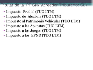 Titular de la PT GN/ Acreedor Tributario: GL)
 •   Impuesto Predial (TUO LTM)
 •   Impuesto de Alcabala (TUO LTM)
 •   Impuesto al Patrimonio Vehicular (TUO LTM)
 •   Impuesto a las Apuestas (TUO LTM)
 •   Impuesto a los Juegos (TUO LTM)
 •   Impuesto a los EPND (TUO LTM)
 
