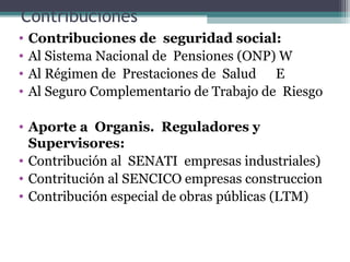 Contribuciones
•   Contribuciones de seguridad social:
•   Al Sistema Nacional de Pensiones (ONP) W
•   Al Régimen de Prestaciones de Salud E
•   Al Seguro Complementario de Trabajo de Riesgo

• Aporte a Organis. Reguladores y
  Supervisores:
• Contribución al SENATI empresas industriales)
• Contritución al SENCICO empresas construccion
• Contribución especial de obras públicas (LTM)
 