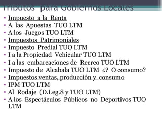 Tributos para Gobiernos Locales
•   Impuesto a la Renta
•   A las Apuestas TUO LTM
•   A los Juegos TUO LTM
•   Impuestos Patrimoniales
•   Impuesto Predial TUO LTM
•   I a la Propiedad Vehicular TUO LTM
•   I a las embarcaciones de Recreo TUO LTM
•   Impuesto de Alcabala TUO LTM ¿? O consumo?
•   Impuestos ventas, producción y consumo
•   IPM TUO LTM
•   Al Rodaje (D.Leg.8 y TUO LTM)
•   A los Espectáculos Públicos no Deportivos TUO
    LTM
 