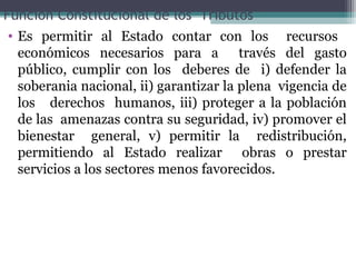 Función Constitucional de los Tributos
 • Es permitir al Estado contar con los recursos
   económicos necesarios para a través del gasto
   público, cumplir con los deberes de i) defender la
   soberania nacional, ii) garantizar la plena vigencia de
   los derechos humanos, iii) proteger a la población
   de las amenazas contra su seguridad, iv) promover el
   bienestar general, v) permitir la redistribución,
   permitiendo al Estado realizar obras o prestar
   servicios a los sectores menos favorecidos.
 