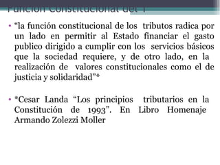 Función Constitucional del T
• “la función constitucional de los tributos radica por
  un lado en permitir al Estado financiar el gasto
  publico dirigido a cumplir con los servicios básicos
  que la sociedad requiere, y de otro lado, en la
  realización de valores constitucionales como el de
  justicia y solidaridad”*

• *Cesar Landa “Los principios tributarios en la
  Constitución de 1993”. En Libro Homenaje
  Armando Zolezzi Moller
 