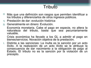 Tributo
    Más que una definición son rasgos que permiten identificar a
     los tributos y diferenciarlos de otros ingresos públicos.
1)   Prestación de dar: evolución histórica
2)   Generalmente en dinero: Evolución.
     Economía monetaria. Cabe el pago en especie, no altera la
     naturaleza del tributo, basta que sea pecuniariamente
     valuable.
     Crisis económica ha llevado a los GL a admitir el pago en
     bienes/servicios. Novación objetiva de la prestación.
1.   Distinta a las sanciones: La multa es la sanción por un acto
     ilícito. A la realización de un acto ilícito se le atribuye la
     consecuencia de dar nacimiento a la obligación de pago al
     Estado. El tributo no es la sanción por la violación de un
     precepto.
 