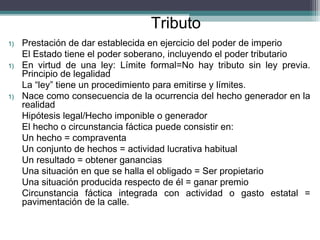 Tributo
1)   Prestación de dar establecida en ejercicio del poder de imperio
     El Estado tiene el poder soberano, incluyendo el poder tributario
1)   En virtud de una ley: Límite formal=No hay tributo sin ley previa.
     Principio de legalidad
     La “ley” tiene un procedimiento para emitirse y límites.
1)   Nace como consecuencia de la ocurrencia del hecho generador en la
     realidad
     Hipótesis legal/Hecho imponible o generador
     El hecho o circunstancia fáctica puede consistir en:
     Un hecho = compraventa
     Un conjunto de hechos = actividad lucrativa habitual
     Un resultado = obtener ganancias
     Una situación en que se halla el obligado = Ser propietario
     Una situación producida respecto de él = ganar premio
     Circunstancia fáctica integrada con actividad o gasto estatal =
     pavimentación de la calle.
 