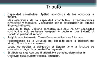 Tributo
1)   Capacidad contributiva: Aptitud económica de los obligados a
     tributar.
     Manifestaciones de la capacidad contributiva: exteriorizaciones
     inmediatas y mediatas. Vinculación con la clasificación de tributos
     directos/indirectos.
     Caso de la tasa. Doctrina considera que aquí no hay capacidad
     contributiva, solo se busca recuperar el costo en que incurrió el
     Estado al prestar el servicio.
1)   Exigible coactivamente: Coacción se manifiesta de 2 formas.
     Prescindencia de la voluntad del obligado para la creación del
     tributo. No se busca consenso.
     Luego de nacida la obligación el Estado tiene la facultad de
     compeler al pago de la prestación requerida.
1)   El tributo se crea con una finalidad. No elemento determinante.
     Objetivos fiscales/extrafiscales. Sin taxes.
 